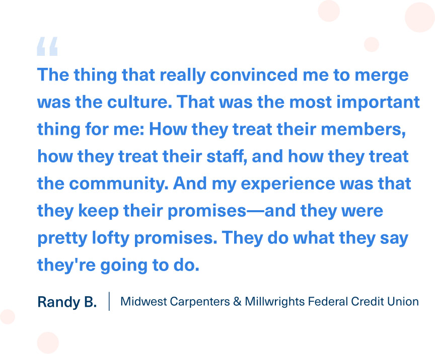 "The thing that really convinced me to merge was the culture. That was the most important thing for me: How they treat their members, how they treat their staff, and how they treat the community. And my experience was that they keep their promises—and they were pretty lofty promises. They do what they say they're going to do." Randy B. | Midwest Carpenters & Millwrights Federal Credit Union